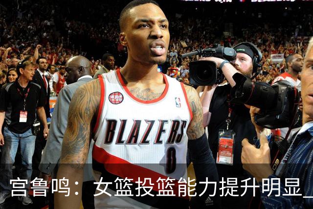宫鲁鸣：女篮投篮能力提升明显 盼海外球员尽早归队