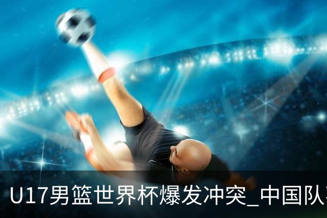 U17男篮世界杯爆发冲突 中国队不敌立陶宛淘汰赛战法国